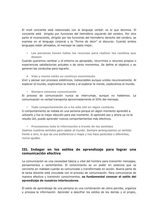 El nivel conciente está relacionado con el lenguaje verbal: es lo que decimos. El
conciente está dirigido por funciones del hemisferio izquierdo del cerebro. Por otra
parte el inconsciente, dirigido por las funciones del hemisferio derecho del cerebro, se
expresa en el lenguaje corporal y la “forma de decir” el discurso. Cuando ambos
lenguajes están alineados, el mensaje se capta mejor.
Las personas tienen todos los recursos para realizar los cambios que
deseen
Cuando queremos cambiar y el entorno es apropiado, recurrimos a recursos propios o
experiencias satisfactorias actuales o de otros momentos. Se define el objetivo y se
generan las conductas para lograrlo.
Vida y mente están en continuo movimiento
Vivir y pensar son procesos sistémicos, indisociables aunque unidos recursivamente. Al
explorar el mundo, exploramos la mente y al explorar la mente, exploramos el mundo.
Siempre estamos comunicando
El proceso de comunicación nunca se interrumpe, aunque no hablemos. La
comunicación no verbal transporta aproximadamente el 55% del mensaje.
Todo comportamiento es o ha sido útil en algún contexto
U comportamiento se instala en una persona porque en algún momento aprendió a
utilizarlo y fue la mejor elección para ese momento. Si aprendió eso y ahora ya no le
resulta útil, puede aprender nuevos comportamientos más efectivos.
Procesamos toda la información a través de los sentidos
Usamos nuestros sentidos para captar al mundo. Siempre jerarquizamos un sentido
frente a otro, lo que da una preferencia o mapa y nos hace parecidos o diferentes,
nunca iguales.

III. Indagar en los estilos de aprendizaje para lograr una
comunicación efectiva
La comunicación es una necesidad básica y vital del hombre para transmitir mensajes,
pensamientos y sentimientos. El conocimiento es un poder en potencia que se
convierte en realidad cuando es comunicado y transformado en acción. Buena parte de
la tarea docente está vinculada con el proceso de comunicación. Para comunicarse de
manera efectiva y transmitir conocimientos, es fundamental conocer el estilo del
aprendizaje de nuestros interlocutores.
El estilo de aprendizaje de una persona es una combinación de cómo percibe, organiza
y procesa la información. Aprender a descifrar los estilos de los demás y el propio,

 