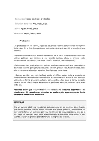 - Contenido: Frases, palabras o predicados.
- Volumen de la voz: Alta, media, baja.
- Tono: Agudo, medio, grave.
Velocidad: Rápida, media, lenta.

Predicados
Los predicados son los verbos, adjetivos, adverbios y demás componentes descriptivos
de la frase. En la PNL, los predicados indican la manera de percibir el mundo de una
persona:
- Quienes toman el mundo a través del sentido de la vista, preferentemente visuales,
utilizan palabras que remiten a ese sentido (visible, claro, a primera vista,
evidentemente, perspectiva, distancia, tamaño, observar, resplandeciente).
- Quienes perciben desde el sentido auditivo, preferentemente auditivos, usan palabras
desde ese sistema, por ejemplo: escuchar, oír bien, prestar oído, hacer el sordo, estar
a tono, me suena, vibración, golpeteo, digo, borroso, entre otras.
- Quienes perciben con más facilidad desde el olfato, gusto, tacto y sensaciones,
preferentemente kinestésicos o cinestésicos, su vocabulario es acorde a esos sentidos,
utilizando en forma preferente palabras como sentir, echar cable a tierra, contacto,
tomar a pecho, olfato, chocar, experimentar, perfumes, saborear, gustoso, tocar, mala
onda, etc.
Podemos decir que los predicados se extraen del discurso espontáneo del
interlocutor. Si necesitamos detectar su preferencia, preguntaremos hasta
obtener la información necesaria.

ACTIVIDAD
Elija un alumno, obsérvelo y escúchelo detenidamente en los próximos días. Registre
qué tipo de palabras usa con mayor facilidad, sus gestos, posturas, movimientos. Es
conveniente tomar un elemento por vez, movimiento de ojos, respiración, tono de la
voz; luego las palabras, hasta llegar a las habilidades y finalmente tomar todo a la vez.
Cuando adquiera la práctica podrá tener una radiografía de su clase.

 