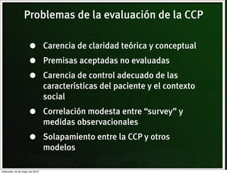 Problemas de la evaluación de la CCP

                    •          Carencia de claridad teórica y conceptual
                    •          Premisas aceptadas no evaluadas
                    •          Carencia de control adecuado de las
                               características del paciente y el contexto
                               social
                    •          Correlación modesta entre “survey” y
                               medidas observacionales
                    •          Solapamiento entre la CCP y otros
                               modelos

miércoles 16 de mayo de 2012
 