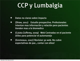 CCP y Lumbalgia
                    ✦          Datos no claros sobre impacto
                    ✦          (Shaw, 2011) Estudio prospectivo. Profesionales
                               intentan mas información y relación pero pacientes
                               tienden mas a lo biomedico
                    ✦          (Caiata Zufferey, 2009) Web Centradas en el paciente
                               útiles para potenciar el automanejo
                    ✦          (Gremeaux, 2007) Revision 30 web. No cubre
                               expectativas de pac., contar con ellos!




miércoles 16 de mayo de 2012
 