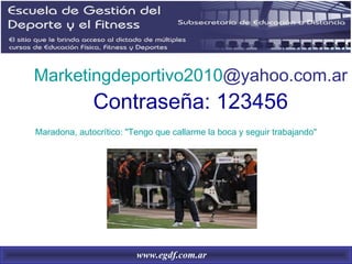 Marketingdeportivo2010@yahoo.com.ar
              Contraseña: 123456
Maradona, autocrítico: "Tengo que callarme la boca y seguir trabajando"




                         www.egdf.com.ar
 