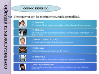 COMUNICACIÓN EN EL SERVICIO
                                     CÓDIGO KINÉSICO


                              Tiene que ver con los movimientos, con la gestualidad.
                                            LA SONRISA
                                            El empleado de servicios, nunca debe olvidar el poder de una sonrisa.

                                            LA MIRADA
                                            En el servicio debe mantenerse la mirada en el triángulo formado por los
                                            ojos y la nariz.

                                            LOS GESTOS DE LA CARA
                                            Permiten leer el estado de ánimo de una persona.


                                            LAS MANOS
                                            Pueden ser las grandes traidoras del cuerpo.


                                            LA POSTURA
                                            Debe procurar dar sensación de relajación y atención al cliente.

                                            LA PRIMERA IMPRESIÓN
                                            Causar una buena impresión puede ser incluso más importante que las buenas
                                            referencias.
 