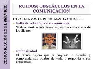 COMUNICACIÓN EN EL SERVICIO        RUIDOS; OBSTÁCULOS EN LA
                                        COMUNICACIÓN
                              OTRAS FORMAS DE RUIDO MÁS HABITUALES:
                               Falta de voluntad de comunicarse
                                Se debe mostrar interés en resolver las necesidades de
                                los clientes




                                 Defensividad
                                  El cliente espera que la empresa lo escuche y
                                  comprenda sus puntos de vista y responda a sus
                                  emociones.
 