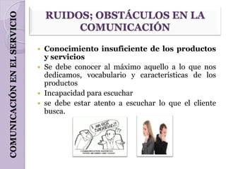 COMUNICACIÓN EN EL SERVICIO       RUIDOS; OBSTÁCULOS EN LA
                                       COMUNICACIÓN

                               Conocimiento insuficiente de los productos
                                y servicios
                               Se debe conocer al máximo aquello a lo que nos
                                dedicamos, vocabulario y características de los
                                productos
                               Incapacidad para escuchar
                               se debe estar atento a escuchar lo que el cliente
                                busca.
 