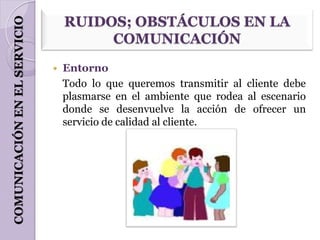 COMUNICACIÓN EN EL SERVICIO       RUIDOS; OBSTÁCULOS EN LA
                                       COMUNICACIÓN
                                 Entorno
                                  Todo lo que queremos transmitir al cliente debe
                                  plasmarse en el ambiente que rodea al escenario
                                  donde se desenvuelve la acción de ofrecer un
                                  servicio de calidad al cliente.
 
