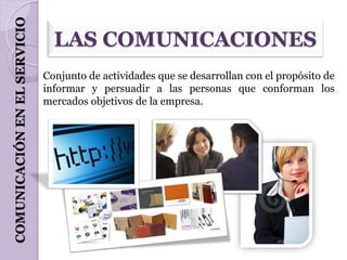 COMUNICACIÓN EN EL SERVICIO
                                LAS COMUNICACIONES
                              Conjunto de actividades que se desarrollan con el propósito de
                              informar y persuadir a las personas que conforman los
                              mercados objetivos de la empresa.
 