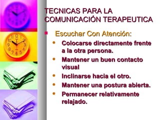 TECNICAS PARA LA
COMUNICACIÓN TERAPEUTICA
   Escuchar Con Atención:
       Colocarse directamente frente
        a la otra persona.
       Mantener un buen contacto
        visual
       Inclinarse hacia el otro.
       Mantener una postura abierta.
       Permanecer relativamente
        relajado.
 