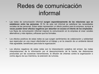 Redes de comunicación
informal
• Las redes de comunicación informal surgen espontáneamente de las relaciones que se
establecen entre las personas. El fin de esta red informal es satisfacer las necesidades
sociales de las personas. Estas redes representan un efecto positivo para la empresa, aunque a
veces pueden tener efectos negativos por absorber en exceso el interés de los empleados.
Los flujos de comunicación informal mejoran la comunicación en la empresa al crear canales
alternativos y más rápidos y eficaces que los formales.
• Los efectos positivos de estas redes es que surgen sentimientos de colaboración y solidaridad
que repercuten en una mayor efectividad en el trabajo y en la creación de un ambiente laboral
más agradable, beneficioso para toda la organización.
• Los efectos negativos de estas redes son la interpretación subjetiva del emisor, las malas
interpretaciones de la información por el desconocimiento de la fuente, las distorsiones
producidas por las sucesivas transmisiones, la difusión de chismes contra la organización o
contra alguno de sus miembros, la extensión de rumores.
 