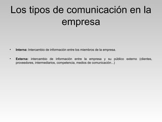 Los tipos de comunicación en la
empresa
• Interna: Intercambio de información entre los miembros de la empresa.
• Externa: intercambio de información entre la empresa y su público externo (clientes,
proveedores, intermediarios, competencia, medios de comunicación...)
 