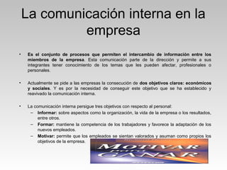 La comunicación interna en la
empresa
• Es el conjunto de procesos que permiten el intercambio de información entre los
miembros de la empresa. Esta comunicación parte de la dirección y permite a sus
integrantes tener conocimiento de los temas que les pueden afectar, profesionales o
personales.
• Actualmente se pide a las empresas la consecución de dos objetivos claros: económicos
y sociales. Y es por la necesidad de conseguir este objetivo que se ha establecido y
reavivado la comunicación interna.
• La comunicación interna persigue tres objetivos con respecto al personal:
– Informar: sobre aspectos como la organización, la vida de la empresa o los resultados,
entre otros.
– Formar: mantiene la competencia de los trabajadores y favorece la adaptación de los
nuevos empleados.
– Motivar: permite que los empleados se sientan valorados y asuman como propios los
objetivos de la empresa.
 