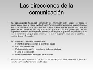 Las direcciones de la
comunicación
• La comunicación horizontal: transmisión de información entre grupos de trabajo o
personas que están al mismo nivel jerárquico. Fundamental para conseguir una coordinación
entre los miembros de la empresa. Más intensa intensa que la vertical, dado que las
personas se comunican con mayor sinceridad y libertad con sus iguales que con sus
superiores. Además, evita la pérdida de tiempo que supone el que cada información que se
desea transmitir a un igual pase primero por el mando superior y luego baje al destinatario
original de esa información.
• La comunicación horizontal en la empresa:
– Fomenta el compañerismo y el espíritu de equipo
– Evita malos entendidos
– Enriquece la formación y experiencia de los trabajadores
– Facilita la coordinación
– Propicia el consenso en la toma de decisiones
• Puede o no estar formalizada. En caso de no estarlo puede crear conflictos al omitir los
canales verticales formalmente establecidos.
 
