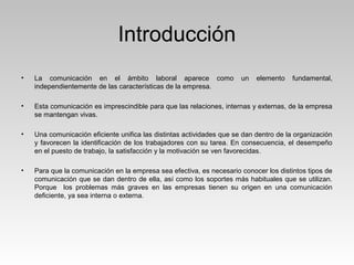 Introducción
• La comunicación en el ámbito laboral aparece como un elemento fundamental,
independientemente de las características de la empresa.
• Esta comunicación es imprescindible para que las relaciones, internas y externas, de la empresa
se mantengan vivas.
• Una comunicación eficiente unifica las distintas actividades que se dan dentro de la organización
y favorecen la identificación de los trabajadores con su tarea. En consecuencia, el desempeño
en el puesto de trabajo, la satisfacción y la motivación se ven favorecidas.
• Para que la comunicación en la empresa sea efectiva, es necesario conocer los distintos tipos de
comunicación que se dan dentro de ella, así como los soportes más habituales que se utilizan.
Porque los problemas más graves en las empresas tienen su origen en una comunicación
deficiente, ya sea interna o externa.
 