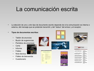 La comunicación escrita
• La elección de uno u otro tipo de documento escrito depende de si la comunicación es interna o
externa, del mensaje que se pretende transmitir y del “status” del emisor y el receptor.
• Tipos de documentos escritos:
– Tablón de anuncios
– Buzón de sugerencias
– Periódico de empresas
– Carta
– Informe
– Folleto
– Nota técnica
– Folleto de bienvenida
– Cuestionario
 
