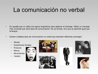 La comunicación no verbal
• Es aquella que no utiliza los signos lingüísticos para elaborar el mensaje. Utiliza un mensaje
más universal que otros tipos de comunicación. No es fortuita, sino que se aprende igual que
la lengua.
• Existen múltiples tipos de comunicación no verbal que trasmiten diferentes mensajes:
– Mirada
– Expresiones faciales
– Posturas
– Manos
– Movimientos
– Vestido
 