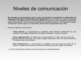 Niveles de comunicación
• Se entiende la comunicación como el acto que permite la transmisión e intercambio de
ideas, pensamientos y sentimientos entre las personas. Se considera una relación interactiva
y dinámica y se define como el proceso mediante el cual dos o más personas intercambian
ideas, conocimientos, informaciones y opiniones por diferentes medios, con la finalidad de lograr
comprensión, dando origen a un intercambio permanente de significados entre ellas.
• Hay tres niveles de comunicación:
- Nivel cultural: La comunicación se establece entre distintas instituciones de una
sociedad. Los códigos utilizados son la lengua, el dialecto o incluso el acento.
- Nivel organizacional: El ámbito de la comunicación en este nivel es el de las
organizaciones de producción. Se utilizan códigos específicos como los términos técnicos
o la jerga propia de la profesión.
- Nivel interpersonal: La comunicación se establece entre las personas dentro de los
grupos. A través de este sistema el individuo presenta su propia imagen a los demás.
Los tres niveles de los sistemas de comunicación son interdependientes.
 