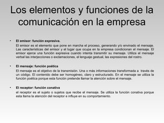 Los elementos y funciones de la
comunicación en la empresa
• El emisor: función expresiva.
El emisor es el elemento que pone en marcha el proceso, generando y/o envinado el mensaje.
Las características del emisor y el lugar que ocupa en la empresa condicionan el mensaje. El
emisor ejerce una función expresiva cuando intenta transmitir su mensaje. Utiliza el mensaje
verbal las interjecciones o exclamaciones, el lenguaje gestual, las expresiones del rostro.
• El mensaje: función poética
El mensaje es el objetivo de la transmisión. Una o más informaciones transformada a través de
un código. El contenido debe ser homogéneo, claro y estructurado. En el mensaje se utiliza la
función poética porque esta función pretende llamar la atención sobre el mensaje.
• El receptor: función conativa
el receptor es el sujeto o sujetos que recibe el mensaje. Se utiliza la función conativa porque
esta llama la atención del receptor e influye en su comportamiento.
 