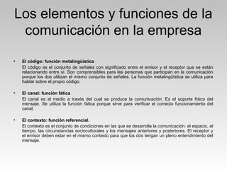 Los elementos y funciones de la
comunicación en la empresa
• El código: función metalingüística
El código es el conjunto de señales con significado entre el emisor y el receptor que se están
relacionando entre sí. Son comprensibles para las personas que participan en la comunicación
porque los dos utilizan el mismo conjunto de señales. La función metalingüística se utiliza para
hablar sobre el propio código.
• El canal: función fática
El canal es el medio a través del cual se produce la comunicación. Es el soporte físico del
mensaje. Se utiliza la función fática porque sirve para verificar el correcto funcionamiento del
canal.
• El contexto: función referencial.
El contexto es el conjunto de condiciones en las que se desarrolla la comunicación: el espacio, el
tiempo, las circunstancias socioculturales y los mensajes anteriores y posteriores. El receptor y
el emisor deben estar en el mismo contexto para que los dos tengan un pleno entendimiento del
mensaje.
 