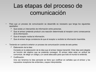 Las etapas del proceso de
comunicación
• Para que un proceso de comunicación se desarrolle es necesario que tenga los siguientes
apartados:
 Que exista un intercambio de información entre personas.
 Que el emisor pretenda producir una reacción determinada al receptor como consecuencia
de la información.
 Que el receptor reciba la información.
 Que el emisor tenga constancia de que el receptor a recibido la información trasmitida.
• Teniendo en cuenta lo anterior un proceso de comunicación consta de seis partes:
 Elaboración de la idea:
Consiste en la elaboración de la idea que el emisor desea transmitir. Esta idea será elegida
en función del objetivo que se pretende conseguir. El emisor debe estar en actitud de
comunicar, de elegir un código y un canal adecuado para que todo el mundo lo entienda.
 Codificación:
Una vez tenemos la idea pensada se tiene que codificar en señales que el emisor y los
supuestos receptores las entiendas y sepas interpretarlas.
 