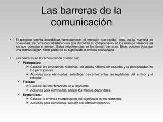 Las barreras de la
comunicación
• El receptor intenta decodificar correctamente el mensaje que recibe, pero, en la mayoría de
ocasiones, se producen interferencias que dificultan su comprensión en los mismos términos en
los que pensaba el emisor. Estas interferencias se les llaman barreras. Estas pueden bloquear
una comunicación, filtrar parte de su significado o emitirlo equivocado.
• Las barreras en la comunicación pueden ser:
 Personales:
 Causas: las emociones humanas, los malos hábitos de escucha y la personalidad de
los participantes.
 Acciones para eliminarlas: establecer cercanías entre las realidades del emisor y el
receptor.
 Físicas:
 Causas: las interferencias en el ambiente.
 Acciones para eliminarlas: utilizar los medios disponibles.
 Semánticas:
 Causas: la errónea interpretación del significado de los símbolos.
 Acciones para eliminarlas: recurrir a la retroalimentación.
 