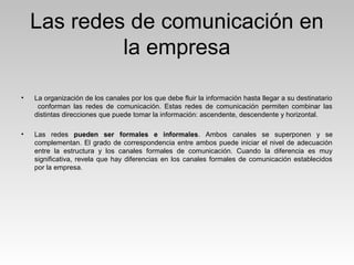 Las redes de comunicación en
la empresa
• La organización de los canales por los que debe fluir la información hasta llegar a su destinatario
conforman las redes de comunicación. Estas redes de comunicación permiten combinar las
distintas direcciones que puede tomar la información: ascendente, descendente y horizontal.
• Las redes pueden ser formales e informales. Ambos canales se superponen y se
complementan. El grado de correspondencia entre ambos puede iniciar el nivel de adecuación
entre la estructura y los canales formales de comunicación. Cuando la diferencia es muy
significativa, revela que hay diferencias en los canales formales de comunicación establecidos
por la empresa.
 