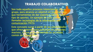 TRABAJO COLABORATIVO
Son todo aquellos procesos intencionales de un
grupo, para alcanza un objetivo en especial, más
que herramientas de dar soporte y facilitar este
tipo de aportes. Un ejemplo de esto son las
llamadas tecnologías de la información y la
comunicación (TICS).
Este concepto surge a partir de las posibilidades
que ofrece Internet para participar en proyectos
masivos, lo que se ha convertido en un modo
común de trabajo libre.
 