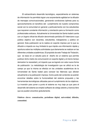 P á g i n a X | 81
El extraordinario desarrollo tecnológico, especialmente en sistemas
de información ha permitido lograr una sorprendente agilidad en la difusión
de mensajes comunicacionales, generando condiciones óptimas para su
aprovechamiento en beneficio del cumplimiento de nuestro compromiso
social con la comunidad en general y particularmente con los estudiantes
que requieren constante información y orientación para su formación como
profesionales exitosos. Actualmente la Universidad de Santa Isabel cuenta
con un órgano oficial de difusión denominado periódico El Valenciano cuyo
público objetivo son docentes, estudiantes, trabajadores y público en
general. Esta publicación se la realiza en soporte impreso por lo que su
difusión e impacto es muy limitado lo que impide una información rápida y
oportuna sobre las múltiples actividades que diariamente se realizan en las
diferentes unidades académicas. El propósito de este Trabajo de Titulación,
que se basa en un estudio para el diseño de un sistema que permita
publicar dicho medio de comunicación en soporte digital y al mismo tiempo
demostrar la necesidad y el impacto que se logrará con esta nueva forma
de publicación. La metodología de investigación que se utilizó es la de
campo ya que la misma se efectúo en las unidades académicas de la
Universidad de Santa Isabel para conocer las falencias que afectan
actualmente a la publicación impresa. Como parte del contenido se podrán
encontrar detalles sobre la funcionalidad del sistema propuesto y las
herramientas tecnológicas utilizadas para el cumplimiento de los objetivos.
La inversión para poner a punto el sistema es muy baja ya que para el
desarrollo del sistema se empleó software de código abierto y licencia libre
que se pueden encontrar gratuitamente.
Palabras claves: comunicación, periodismo digital, universidad, difusión,
comunidad.
 
