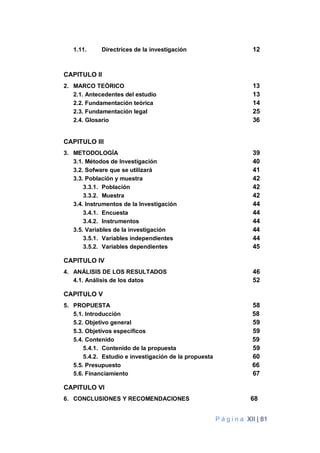 P á g i n a XII | 81
1.11. Directrices de la investigación 12
CAPITULO II
2. MARCO TEÓRICO 13
2.1. Antecedentes del estudio 13
2.2. Fundamentación teórica 14
2.3. Fundamentación legal 25
2.4. Glosario 36
CAPITULO III
3. METODOLOGÍA 39
3.1. Métodos de Investigación 40
3.2. Sofware que se utilizará 41
3.3. Población y muestra 42
3.3.1. Población 42
3.3.2. Muestra 42
3.4. Instrumentos de la Investigación 44
3.4.1. Encuesta 44
3.4.2. Instrumentos 44
3.5. Variables de la investigación 44
3.5.1. Variables independientes 44
3.5.2. Variables dependientes 45
CAPITULO IV
4. ANÁLISIS DE LOS RESULTADOS 46
4.1. Análisis de los datos 52
CAPITULO V
5. PROPUESTA 58
5.1. Introducción 58
5.2. Objetivo general 59
5.3. Objetivos específicos 59
5.4. Contenido 59
5.4.1. Contenido de la propuesta 59
5.4.2. Estudio e investigación de la propuesta 60
5.5. Presupuesto 66
5.6. Financiamiento 67
CAPITULO VI
6. CONCLUSIONES Y RECOMENDACIONES 68
 