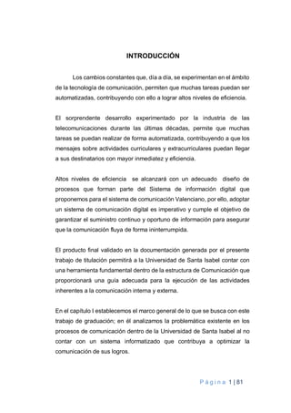 P á g i n a 1 | 81
INTRODUCCIÓN
Los cambios constantes que, día a día, se experimentan en el ámbito
de la tecnología de comunicación, permiten que muchas tareas puedan ser
automatizadas, contribuyendo con ello a lograr altos niveles de eficiencia.
El sorprendente desarrollo experimentado por la industria de las
telecomunicaciones durante las últimas décadas, permite que muchas
tareas se puedan realizar de forma automatizada, contribuyendo a que los
mensajes sobre actividades curriculares y extracurriculares puedan llegar
a sus destinatarios con mayor inmediatez y eficiencia.
Altos niveles de eficiencia se alcanzará con un adecuado diseño de
procesos que forman parte del Sistema de información digital que
proponemos para el sistema de comunicación Valenciano, por ello, adoptar
un sistema de comunicación digital es imperativo y cumple el objetivo de
garantizar el suministro continuo y oportuno de información para asegurar
que la comunicación fluya de forma ininterrumpida.
El producto final validado en la documentación generada por el presente
trabajo de titulación permitirá a la Universidad de Santa Isabel contar con
una herramienta fundamental dentro de la estructura de Comunicación que
proporcionará una guía adecuada para la ejecución de las actividades
inherentes a la comunicación interna y externa.
En el capítulo I establecemos el marco general de lo que se busca con este
trabajo de graduación; en él analizamos la problemática existente en los
procesos de comunicación dentro de la Universidad de Santa Isabel al no
contar con un sistema informatizado que contribuya a optimizar la
comunicación de sus logros.
 
