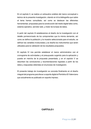 P á g i n a 2 | 81
En el capítulo II, se realiza un exhaustivo análisis del marco conceptual o
teórico de la presente investigación, citando en él la bibliografía que sobre
el tema hemos consultado; así como se destacan las diferentes
herramientas propuestas para la construcción del medio digital tales como,
sistema operativo, servidor web, y motor de la base de datos.
A partir del capítulo III establecemos el diseño de la investigación con el
detalle pormenorizado de los componentes que la misma demanda, así
como se define la población y la muestra seleccionada para el estudio, se
definan las variables involucradas y se diseña los instrumentos que serán
utilizados para la validación de los resultados propuestos.
El capítulo IV nos permite establecer el marco administrativo con el
cronograma de actividades y el presupuesto sugerido para la aplicación y
puesta en marcha de la propuesta presentada; y en el capítulo V se
describen las conclusiones y recomendaciones logradas a partir de los
datos y respuestas obtenidas en el proceso de investigación.
El presente trabajo de investigación se concreta finalmente en el diseño
integral del programa para llevar a soporte digital el Periódico El Valenciano
que actualmente es publicado en soporte impreso.
CAPÍTULO I
 