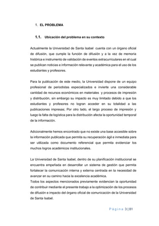 P á g i n a 3 | 81
1. EL PROBLEMA
1.1. Ubicación del problema en su contexto
Actualmente la Universidad de Santa Isabel cuenta con un órgano oficial
de difusión, que cumple la función de difusión y a la vez de memoria
histórica e instrumento de validación de eventos extracurriculares en el cual
se publican noticias e información relevante y académica para el uso de los
estudiantes y profesores.
Para la publicación de este medio, la Universidad dispone de un equipo
profesional de periodistas especializados e invierte una considerable
cantidad de recursos económicos en materiales y procesos de impresión
y distribución, sin embargo su impacto es muy limitado debido a que los
estudiantes y profesores no logran acceder en su totalidad a las
publicaciones impresas; Por otro lado, el largo proceso de impresión y
luego la falta de logística para la distribución afecta la oportunidad temporal
de la información.
Adicionalmente hemos encontrado que no existe una base accesible sobre
la información publicada que permita su recuperación ágil e inmediata para
ser utilizada como documento referencial que permita evidenciar los
muchos logros académicos institucionales.
La Universidad de Santa Isabel, dentro de su planificación institucional se
encuentra empeñada en desarrollar un sistema de gestión que permita
fortalecer la comunicación interna y externa centrada en la necesidad de
avanzar en su camino hacia la excelencia académica.
Todos los aspectos mencionados previamente evidencian la oportunidad
de contribuir mediante el presente trabajo a la optimización de los procesos
de difusión e impacto del órgano oficial de comunicación de la Universidad
de Santa Isabel.
 