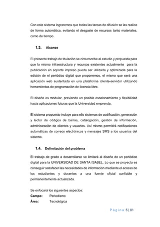 P á g i n a 5 | 81
Con este sistema lograremos que todas las tareas de difusión se las realice
de forma automática, evitando el desgaste de recursos tanto materiales,
como de tiempo.
1.3. Alcance
El presente trabajo de titulación se circunscribe al estudio y propuesta para
que la misma infraestructura y recursos existentes actualmente para la
publicación en soporte impreso pueda ser utilizada y optimizada para la
edición de el periódico digital que proponemos, el mismo que será una
aplicación web sustentada en una plataforma cliente-servidor utilizando
herramientas de programación de licencia libre.
El diseño es modular, previendo un posible escalonamiento y flexibilidad
hacia aplicaciones futuras que la Universidad emprenda.
El sistema propuesto incluye para ello sistemas de codificación, generación
y lector de códigos de barras, catalogación, gestión de información,
administración de clientes y usuarios. Así mismo permitirá notificaciones
automáticas de correos electrónicos y mensajes SMS a los usuarios del
sistema.
1.4. Delimitación del problema
El trabajo de grado a desarrollarse se limitará al diseño de un periódico
digital para la UNIVERSIDAD DE SANTA ISABEL. Lo que se proyecta es
conseguir satisfacer las necesidades de información mediante el acceso de
los estudiantes y docentes a una fuente oficial confiable y
permanentemente actualizada.
Se enfocará los siguientes aspectos:
Campo: Periodismo
Área: Tecnológica
 