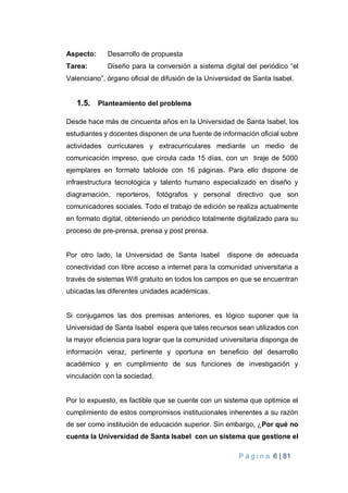 P á g i n a 6 | 81
Aspecto: Desarrollo de propuesta
Tarea: Diseño para la conversión a sistema digital del periódico “el
Valenciano”, órgano oficial de difusión de la Universidad de Santa Isabel.
1.5. Planteamiento del problema
Desde hace más de cincuenta años en la Universidad de Santa Isabel, los
estudiantes y docentes disponen de una fuente de información oficial sobre
actividades curriculares y extracurriculares mediante un medio de
comunicación impreso, que circula cada 15 días, con un tiraje de 5000
ejemplares en formato tabloide con 16 páginas. Para ello dispone de
infraestructura tecnológica y talento humano especializado en diseño y
diagramación, reporteros, fotógrafos y personal directivo que son
comunicadores sociales. Todo el trabajo de edición se realiza actualmente
en formato digital, obteniendo un periódico totalmente digitalizado para su
proceso de pre-prensa, prensa y post prensa.
Por otro lado, la Universidad de Santa Isabel dispone de adecuada
conectividad con libre acceso a internet para la comunidad universitaria a
través de sistemas Wifi gratuito en todos los campos en que se encuentran
ubicadas las diferentes unidades académicas.
Si conjugamos las dos premisas anteriores, es lógico suponer que la
Universidad de Santa Isabel espera que tales recursos sean utilizados con
la mayor eficiencia para lograr que la comunidad universitaria disponga de
información veraz, pertinente y oportuna en beneficio del desarrollo
académico y en cumplimiento de sus funciones de investigación y
vinculación con la sociedad.
Por lo expuesto, es factible que se cuente con un sistema que optimice el
cumplimiento de estos compromisos institucionales inherentes a su razón
de ser como institución de educación superior. Sin embargo, ¿Por qué no
cuenta la Universidad de Santa Isabel con un sistema que gestione el
 
