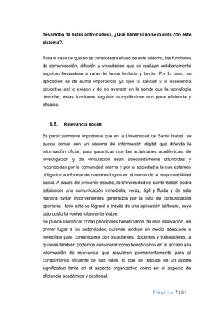 P á g i n a 7 | 81
desarrollo de estas actividades?, ¿Qué hacer si no se cuenta con este
sistema?.
Para el caso de que no se considerare el uso de este sistema, las funciones
de comunicación, difusión y vinculación que se realizan cotidianamente
seguirán llevándose a cabo de forma limitada y tardía. Por lo tanto, su
aplicación es de suma importancia ya que la calidad y la excelencia
educativa así lo exigen y de no avanzar en la senda que la tecnología
describe, estas funciones seguirán cumpliéndose con poca eficiencia y
eficacia.
1.6. Relevancia social
Es particularmente importante que en la Universidad de Santa Isabel se
pueda contar con un sistema de información digital que difunda la
información oficial, para garantizar que las actividades académicas, de
investigación y de vinculación sean adecuadamente difundidas y
reconocidas por la comunidad interna y por la sociedad a la que estamos
obligados a informar de nuestros logros en el marco de la responsabilidad
social. A través del presente estudio, la Universidad de Santa Isabel podrá
establecer una comunicación inmediata, veraz, ágil y fluida y de esta
manera evitar inconvenientes generados por la falta de comunicación
oportuna, todo esto se logrará a través de una aplicación software, cuyo
bajo costo la vuelve totalmente viable.
Se puede identificar como principales beneficiarios de esta innovación, en
primer lugar a las autoridades, quienes tendrán un medio adecuado e
inmediato para comunicarse con estudiantes, docentes y trabajadores, a
quienes también podemos considerar como beneficiarios en el acceso a la
información de relevancia que requieren permanentemente para el
cumplimiento eficiente de sus roles, lo que se traduce en un aporte
significativo tanto en el aspecto organizativo como en el aspecto de
eficiencia académica y gestional.
 