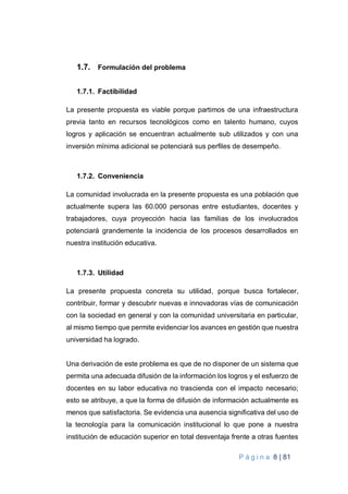 P á g i n a 8 | 81
1.7. Formulación del problema
1.7.1. Factibilidad
La presente propuesta es viable porque partimos de una infraestructura
previa tanto en recursos tecnológicos como en talento humano, cuyos
logros y aplicación se encuentran actualmente sub utilizados y con una
inversión mínima adicional se potenciará sus perfiles de desempeño.
1.7.2. Conveniencia
La comunidad involucrada en la presente propuesta es una población que
actualmente supera las 60.000 personas entre estudiantes, docentes y
trabajadores, cuya proyección hacia las familias de los involucrados
potenciará grandemente la incidencia de los procesos desarrollados en
nuestra institución educativa.
1.7.3. Utilidad
La presente propuesta concreta su utilidad, porque busca fortalecer,
contribuir, formar y descubrir nuevas e innovadoras vías de comunicación
con la sociedad en general y con la comunidad universitaria en particular,
al mismo tiempo que permite evidenciar los avances en gestión que nuestra
universidad ha logrado.
Una derivación de este problema es que de no disponer de un sistema que
permita una adecuada difusión de la información los logros y el esfuerzo de
docentes en su labor educativa no trascienda con el impacto necesario;
esto se atribuye, a que la forma de difusión de información actualmente es
menos que satisfactoria. Se evidencia una ausencia significativa del uso de
la tecnología para la comunicación institucional lo que pone a nuestra
institución de educación superior en total desventaja frente a otras fuentes
 