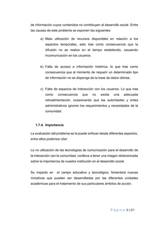 P á g i n a 9 | 81
de información cuyos contenidos no contribuyen al desarrollo social. Entre
las causas de este problema se exponen las siguientes:
a) Mala utilización de recursos disponibles en relación a los
aspectos temporales, esto trae como consecuencia que la
difusión no se realice en el tiempo establecido, causando
incomunicación en los usuarios.
b) Falta de acceso a información histórica, lo que trae como
consecuencia que al momento de requerir un determinado tipo
de información no se disponga de la base de datos idónea.
c) Falta de espacios de interacción con los usuarios. Lo que trae
como consecuencia que no exista una adecuada
retroalimentación, ocasionando que las autoridades y entes
administrativos ignoren los requerimientos y necesidades de la
comunidad.
1.7.4. Importancia
La evaluación del problema se la puede enfocar desde diferentes aspectos,
entre ellos podemos citar:
La no utilización de las tecnologías de comunicación para el desarrollo de
la interacción con la comunidad, conlleva a tener una imagen distorsionada
sobre la importancia de nuestra institución en el desarrollo social.
Su impacto en el campo educativo y tecnológico, fomentará nuevas
iniciativas que pueden ser desarrolladas por las diferentes unidades
académicas para el tratamiento de sus particulares ámbitos de acción.
 