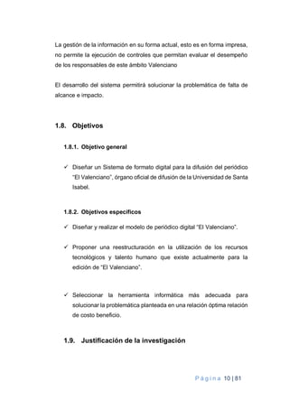 P á g i n a 10 | 81
La gestión de la información en su forma actual, esto es en forma impresa,
no permite la ejecución de controles que permitan evaluar el desempeño
de los responsables de este ámbito Valenciano
El desarrollo del sistema permitirá solucionar la problemática de falta de
alcance e impacto.
1.8. Objetivos
1.8.1. Objetivo general
 Diseñar un Sistema de formato digital para la difusión del periódico
“El Valenciano”, órgano oficial de difusión de la Universidad de Santa
Isabel.
1.8.2. Objetivos específicos
 Diseñar y realizar el modelo de periódico digital “El Valenciano”.
 Proponer una reestructuración en la utilización de los recursos
tecnológicos y talento humano que existe actualmente para la
edición de “El Valenciano”.
 Seleccionar la herramienta informática más adecuada para
solucionar la problemática planteada en una relación óptima relación
de costo beneficio.
1.9. Justificación de la investigación
 