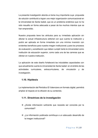 P á g i n a 11 | 81
La presente investigación aborda un tema muy importante cuya propuesta
de solución contribuirá a lograr una mejor organización comunicacional en
la Universidad de Santa Isabel, que es un problema endémico que no ha
sido resuelto en forma adecuada a pesar de los muchos intentos que se
han emprendido.
Nuestra propuesta tiene los atributos para su inmediata aplicación sin
afectar la actual infraestructura editorial con que cuenta la institución y
podrá ser aplicada en forma inmediata con una mínima inversión con
evidentes beneficios para nuestra imagen institucional y para los procesos
de evaluación y acreditación que deben cumplir tanto la Universidad como
institución de educación superior, como cada una de las carreras que se
ofertan en nuestra institución.
La aplicación de este diseño fortalecerá las indudables capacidades con
que actualmente cuenta la Universidad de Santa Isabel en el ámbito de las
actividades curriculares, extracurriculares, de vinculación y de
investigación.
1.10. Hipótesis
La implementación del Periódico El Valenciano en formato digital, permitirá
ampliar el impacto en la difusión de su contenido.
1.11. Directrices de la investigación
 ¿Existe información suficiente que necesita ser conocida por la
comunidad?
 ¿La información publicada contribuye a un adecuado desarrollo de
la imagen institucional?
 
