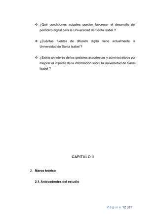 P á g i n a 12 | 81
 ¿Qué condiciones actuales pueden favorecer el desarrollo del
periódico digital para la Universidad de Santa Isabel ?
 ¿Cuántas fuentes de difusión digital tiene actualmente la
Universidad de Santa Isabel ?
 ¿Existe un interés de los gestores académicos y administrativos por
mejorar el impacto de la información sobre la Universidad de Santa
Isabel ?
CAPITULO II
2. Marco teórico
2.1.Antecedentes del estudio
 