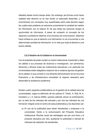 P á g i n a 14 | 81
debatido desde mucho tiempo atrás. Sin embargo, las formas como hacer
realidad este derecho no se han tenido un adecuado desarrollo, y nos
encontramos con conceptos muy superficiales sobre este derecho según
los cuales este problema se soluciona aumentando la cantidad de medios
de información con el utópico fin de que todas las personas tengan la
oportunidad de informarse. A pesar de compartir el concepto de los
aspectos cuantitativos relativos a los procesos de comunicación, debemos
hacer énfasis en que el derecho a la información no se circunscribe a una
determinada cantidad de información, si no más que nada al derecho a una
buena calidad.
2.2.2 Gestión de la Calidad en la Universidad
Con el propósito de poder cumplir su misión institucional, trascender y dotar
de calidad a sus procesos de docencia e investigación, con pertinencia,
eficiencia y eficacia todas las instituciones educativas y en particular las
universidades están obligadas a disponer de un sistema riguroso de gestión
de la calidad, lo que sumado a una eficiente administración de los recursos
financieros y de infraestructura consolidan el espacio necesario para
desarrollar la excelencia académica.
Existen cuatro aspectos problemáticos en la gestión de la calidad para las
universidades, según la definición de los autores S. Tobón, A. Rial, M. A.
Carretero y J. A. García (2006), quienes además ubican la confrontación,
por un lado de los intereses del mercado y por otro los intereses de una
formación integral como el centro de esta problemática y los describen así:
a) El uso de la publicidad para atraer estudiantes y empresas a la
universidad, frente a la comunicación del Proyecto Educativo
Institucional. Muchas veces las estrategias van por una línea y el
proyecto educativo por otra, quedando la publicidad a merced de
intereses de captación de estudiantes.
 