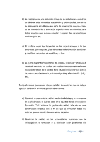 P á g i n a 15 | 81
b) La realización de una selección previa de los estudiantes, con el fin
de obtener altos resultados académicos y profesionales, con el fin
de asegurar la acreditación por parte de organismos externos. Esto
va en contravía de la educación superior como un derecho para
todos aquellos que quieran estudiar y posean las características
mínimas para ello.
c) El conflicto entre las demandas de las organizaciones y de las
empresas, por una parte, y las demandas de la formación disciplinar
y científica, más universal, analítica y crítica.
d) La forma de plantear los criterios de eficacia, eficiencia y efectividad
desde el mercado, los cuales van muchas veces en contravía con
las características de la calidad de la educación superior que deben
de responder a la docencia, a la investigación y a la extensión. (pág.
66).
De igual manera los autores citados detallan las acciones que se deben
ejecutar para llevar a cabo la gestión de la calidad:
a) Construir un concepto de calidad mediante el dialogo y por consenso
en la universidad, el cual se base en la equidad de los procesos de
formación. Todo sistema de gestión de calidad debe de ser una
construcción colectiva con el fin de que se involucren todos los
actores, y no un asunto de uno o varios expertos.
b) Gestionar la calidad en las universidades buscando que la
investigación, la formación y la extensión sean pertinentes en
 