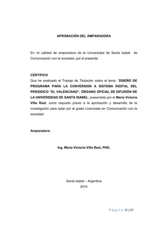 P á g i n a III | 81
APROBACIÓN DEL AMPARADORA
En mi calidad de amparadora de la Universidad de Santa Isabel de
Comunicación con la sociedad, por el presente:
CERTIFICO
Que he analizado el Trabajo de Titulación sobre el tema: “DISEÑO DE
PROGRAMA PARA LA CONVERSION A SISTEMA DIGITAL DEL
PERIODICO “EL VALENCIANO”, ÓRGANO OFICIAL DE DIFUSIÓN DE
LA UNIVERSIDAD DE SANTA ISABEL, presentado por el María Victoria
Villa Real, como requisito previo a la aprobación y desarrollo de la
investigación para optar por el grado Licenciado en Comunicación con la
sociedad.
Amparadora:
Ing. María Victoria Villa Real, PHD.
Santa Isabel – Argentina
2014
 