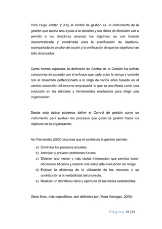 P á g i n a 18 | 81
Para Huge Jordan (1995) el control de gestión es un instrumento de la
gestión que aporta una ayuda a la decisión y sus útiles de dirección van a
permitir a los directores alcanzar los objetivos; es una función
descentralizada y coordinada para la planificación de objetivos,
acompañada de un plan de acción y la verificación de que los objetivos han
sido alcanzados.
Como hemos expuesto, la definición de Control de la Gestión ha sufrido
variaciones de acuerdo con el enfoque que cada autor le otorga y también
con el desarrollo perfeccionado a lo largo de varios años basado en el
cambio sostenido del entorno empresarial lo que se manifiesta como una
evolución en los métodos y herramientas empleadas para dirigir una
organización.
Desde esta óptica podemos definir el Control de gestión como un
instrumento para evaluar los procesos que guían la gestión hacia los
objetivos de la organización.
Así Fernández (2009) expresa que el control de la gestión permite:
a) Controlar los procesos actuales.
b) Anticipar y prevenir problemas futuros.
c) Obtener una menor y más rápida información que permita tomar
decisiones eficaces y realizar una adecuada evaluación de riesgo.
d) Evaluar la eficiencia de la utilización de los recursos y su
contribución a la rentabilidad del proyecto.
e) Realizar un monitoreo claro y oportuno de las metas establecidas.
Otros fines, más específicos, son definidos por (Mora Vanegas, 2009):
 
