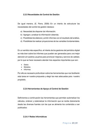 P á g i n a 20 | 81
2.2.5 Necesidades de Control de Gestión
De igual manera, (E. Parra, 2008) En un intento de estructurar las
necesidades del control de gestión destaca:
a) Necesidad de disponer de información.
b) Agregar y analizar la información obtenida.
c) Posibilidad de elaborar y emitir informes con el resultado del análisis.
d) Posibilidad de realizar proyecciones de las variables fundamentales.
En un sentido más específico, el interés de los gestores del periódico digital
es más bien sobre los informes que pueden ser generados para una mejor
atención al nuestros usuarios para promover mejoras y servicio de calidad,
por lo que se hace necesario atender tres aspectos importantes que son:
 Datos
 Modelos
 Informes
Por ello es necesario profundizar sobre las herramientas que nos facilitarán
esta tarea en nuestra propuesta y elegir las mas adecuadas para nuestro
propósito.
2.2.6 Herramientas de Apoyo al Control de Gestión
Definiremos a continuación las herramientas que permitan automatizar los
cálculos, ordenar y sistematizar la información que se recibe diariamente
desde las diversas fuentes con las que se alimenta los contenidos a ser
publicados:
2.2.6.1 Redes Informáticas
 
