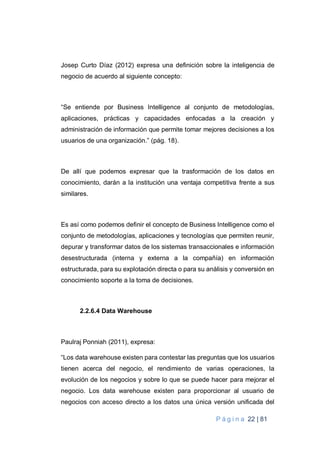 P á g i n a 22 | 81
Josep Curto Díaz (2012) expresa una definición sobre la inteligencia de
negocio de acuerdo al siguiente concepto:
“Se entiende por Business Intelligence al conjunto de metodologías,
aplicaciones, prácticas y capacidades enfocadas a la creación y
administración de información que permite tomar mejores decisiones a los
usuarios de una organización.” (pág. 18).
De allí que podemos expresar que la trasformación de los datos en
conocimiento, darán a la institución una ventaja competitiva frente a sus
similares.
Es así como podemos definir el concepto de Business Intelligence como el
conjunto de metodologías, aplicaciones y tecnologías que permiten reunir,
depurar y transformar datos de los sistemas transaccionales e información
desestructurada (interna y externa a la compañía) en información
estructurada, para su explotación directa o para su análisis y conversión en
conocimiento soporte a la toma de decisiones.
2.2.6.4 Data Warehouse
Paulraj Ponniah (2011), expresa:
“Los data warehouse existen para contestar las preguntas que los usuarios
tienen acerca del negocio, el rendimiento de varias operaciones, la
evolución de los negocios y sobre lo que se puede hacer para mejorar el
negocio. Los data warehouse existen para proporcionar al usuario de
negocios con acceso directo a los datos una única versión unificada del
 