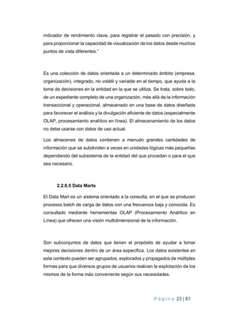 P á g i n a 23 | 81
indicador de rendimiento clave, para registrar el pasado con precisión, y
para proporcionar la capacidad de visualización de los datos desde muchos
puntos de vista diferentes.”
Es una colección de datos orientada a un determinado ámbito (empresa,
organización), integrado, no volátil y variable en el tiempo, que ayuda a la
toma de decisiones en la entidad en la que se utiliza. Se trata, sobre todo,
de un expediente completo de una organización, más allá de la información
transaccional y operacional, almacenado en una base de datos diseñada
para favorecer el análisis y la divulgación eficiente de datos (especialmente
OLAP, procesamiento analítico en línea). El almacenamiento de los datos
no debe usarse con datos de uso actual.
Los almacenes de datos contienen a menudo grandes cantidades de
información que se subdividen a veces en unidades lógicas más pequeñas
dependiendo del subsistema de la entidad del que procedan o para el que
sea necesario.
2.2.6.5 Data Marts
El Data Mart es un sistema orientado a la consulta, en el que se producen
procesos batch de carga de datos con una frecuencia baja y conocida. Es
consultado mediante herramientas OLAP (Procesamiento Analítico en
Línea) que ofrecen una visión multidimensional de la información.
Son subconjuntos de datos que tienen el propósito de ayudar a tomar
mejores decisiones dentro de un área específica. Los datos existentes en
este contexto pueden ser agrupados, explorados y propagados de múltiples
formas para que diversos grupos de usuarios realicen la explotación de los
mismos de la forma más conveniente según sus necesidades.
 