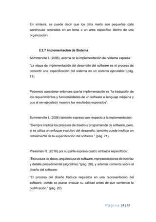 P á g i n a 24 | 81
En síntesis, se puede decir que los data marts son pequeños data
warehouse centrados en un tema o un área específico dentro de una
organización.
2.2.7 Implementación de Sistema
Sommerville I. (2006), acerca de la implementación del sistema expresa:
“La etapa de implementación del desarrollo del software es el proceso de
convertir una especificación del sistema en un sistema ejecutable.”(pág.
71).
Podemos considerar entonces que la implementación es “la traducción de
los requerimientos y funcionalidades de un software al lenguaje máquina y
que al ser ejecutado muestre los resultados esperados”.
Summerville I. (2006) también expresa con respecto a la implementación:
“Siempre implica los procesos de diseño y programación de software, pero,
si se utiliza un enfoque evolutivo del desarrollo, también puede implicar un
refinamiento de la especificación del software.” (pág. 71).
Pressman R. (2010) por su parte expresa cuatro atributos específicos:
“Estructura de datos, arquitectura de software, representaciones de interfaz
y detalle procedimental (algoritmo).”(pág. 20), y además comenta sobre el
diseño del software:
“El proceso del diseño traduce requisitos en una representación del
software, donde se puede evaluar su calidad antes de que comience la
codificación.” (pág. 20).
 