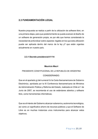 P á g i n a 25 | 81
2.3 FUNDAMENTACIÓN LEGAL
Nuestra propuesta se realiza a partir de la utilización de software libre, en
una primera etapa, para que posteriormente se pueda avanzar al diseño de
un software de generación propia, es por ello que hemos considerado la
necesidad de profundizar sobre aspectos legales en los que esta utilización
puede ser aplicada dentro del marco de la ley y7 que están vigentes
actualmente en nuestro país.
2.3.1 Decreto presidencial # 114
Mauricio Macri
PRESIDENTE CONSTITUCIONAL DE LA REPUBLICA DE ARGENTINA
CONSIDERANDO:
Que en el apartado g) del numeral 6 d la Carta Iberoamericana de Gobierno
Electrónico, aprobada por la IX Conferencia Iberoamericana de Ministros
de Administración Pública y Reforma del Estado, realizada en Chile el 1 de
Junio de 2007, se recomienda el uso de estándares abiertos y software
libre, como herramientas informáticas;
Que es el interés del Gobierno alcanzar soberanía y autonomía tecnológica,
así como un significativo ahorro de recursos públicos y que el Software de
Libre es en muchas instancias unos instrumentos para alcanzar estos
objetivos;
 