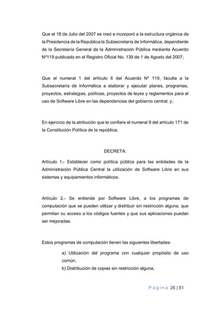 P á g i n a 26 | 81
Que el 18 de Julio del 2007 se creó e incorporó a la estructura orgánica de
la Presidencia de la República la Subsecretaría de Informática, dependiente
de la Secretaría General de la Administración Pública mediante Acuerdo
Nº119 publicado en el Registro Oficial No. 139 de 1 de Agosto del 2007;
Que el numeral 1 del artículo 6 del Acuerdo Nº 119, faculta a la
Subsecretaría de Informática a elaborar y ejecutar planes, programas,
proyectos, estrategias, políticas, proyectos de leyes y reglamentos para el
uso de Software Libre en las dependencias del gobierno central; y,
En ejercicio de la atribución que le confiere el numeral 9 del artículo 171 de
la Constitución Política de la república;
DECRETA:
Artículo 1.- Establecer como política pública para las entidades de la
Administración Pública Central la utilización de Software Libre en sus
sistemas y equipamientos informáticos.
Artículo 2.- Se entiende por Software Libre, a los programas de
computación que se pueden utilizar y distribuir sin restricción alguna, que
permitan su acceso a los códigos fuentes y que sus aplicaciones puedan
ser mejoradas.
Estos programas de computación tienen las siguientes libertades:
a) Utilización del programa con cualquier propósito de uso
común,
b) Distribución de copias sin restricción alguna,
 