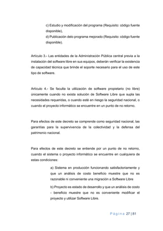 P á g i n a 27 | 81
c) Estudio y modificación del programa (Requisito: código fuente
disponible),
d) Publicación delo programa mejorado (Requisito: código fuente
disponible).
Artículo 3.- Las entidades de la Administración Pública central previa a la
instalación del software libre en sus equipos, deberán verificar la existencia
de capacidad técnica que brinde el soporte necesario para el uso de este
tipo de software.
Artículo 4.- Se faculta la utilización de software propietario (no libre)
únicamente cuando no exista solución de Software Libre que supla las
necesidades requeridas, o cuando esté en riesgo la seguridad nacional, o
cuando el proyecto informático se encuentre en un punto de no retorno.
Para efectos de este decreto se comprende como seguridad nacional, las
garantías para la supervivencia de la colectividad y la defensa del
patrimonio nacional.
Para efectos de este decreto se entiende por un punto de no retorno,
cuando el sistema o proyecto informático se encuentre en cualquiera de
estas condiciones:
a) Sistema en producción funcionando satisfactoriamente y
que un análisis de costo beneficio muestre que no es
razonable ni conveniente una migración a Software Libre
b) Proyecto es estado de desarrollo y que un análisis de costo
- beneficio muestre que no es conveniente modificar el
proyecto y utilizar Software Libre.
 