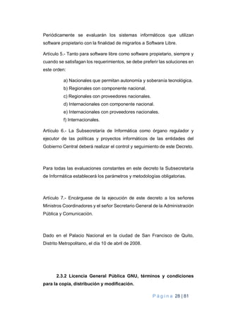 P á g i n a 28 | 81
Periódicamente se evaluarán los sistemas informáticos que utilizan
software propietario con la finalidad de migrarlos a Software Libre.
Artículo 5.- Tanto para software libre como software propietario, siempre y
cuando se satisfagan los requerimientos, se debe preferir las soluciones en
este orden:
a) Nacionales que permitan autonomía y soberanía tecnológica.
b) Regionales con componente nacional.
c) Regionales con proveedores nacionales.
d) Internacionales con componente nacional.
e) Internacionales con proveedores nacionales.
f) Internacionales.
Artículo 6.- La Subsecretaría de Informática como órgano regulador y
ejecutor de las políticas y proyectos informáticos de las entidades del
Gobierno Central deberá realizar el control y seguimiento de este Decreto.
Para todas las evaluaciones constantes en este decreto la Subsecretaría
de Informática establecerá los parámetros y metodologías obligatorias.
Artículo 7.- Encárguese de la ejecución de este decreto a los señores
Ministros Coordinadores y el señor Secretario General de la Administración
Pública y Comunicación.
Dado en el Palacio Nacional en la ciudad de San Francisco de Quito,
Distrito Metropolitano, el día 10 de abril de 2008.
2.3.2 Licencia General Pública GNU, términos y condiciones
para la copia, distribución y modificación.
 